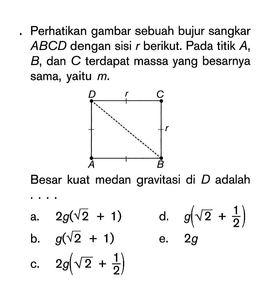 Perhatikan gambar sebuah bujur sangkar ABCD dengan sisi r berikut. Pada titik A, B, dan C terdapat massa yang besarnya sama, yaitu m.Besar kuat medan gravitasi di  D  adalah....a. 2g(akar(2)+1) b. g(akar(2)+1) c. 2g(akar(2)+1/2) d. g(akar(2)+1/2) e. 2g 
