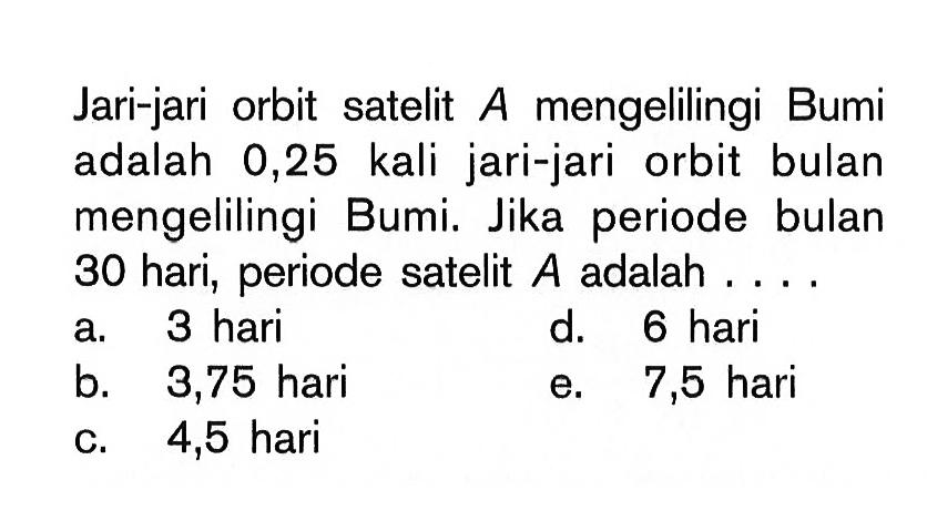 Jari-jari orbit satelit A mengelilingi Bumi adalah 0,25 kali jari-jari orbit bulan mengelilingi Bumi. Jika periode bulan 30 hari, periode satelit A adalah ....