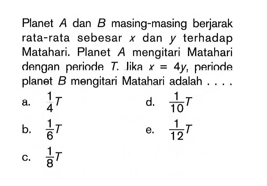 Planet A dan B masing-masing berjarak rata-rata sebesar x dan y terhadap Matahari. Planet A mengitari Matahari dengan perinde T. Jika x=4y, periode planet B mengitari Matahari adalah ....