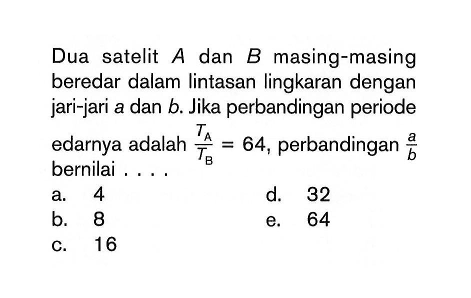 Dua satelit  A dan B masing-masing beredar dalam lintasan lingkaran dengan jari-jari a dan b. Jika perbandingan periode edarnya adalah  TA/TB=64, perbandingan a/b bernilai....