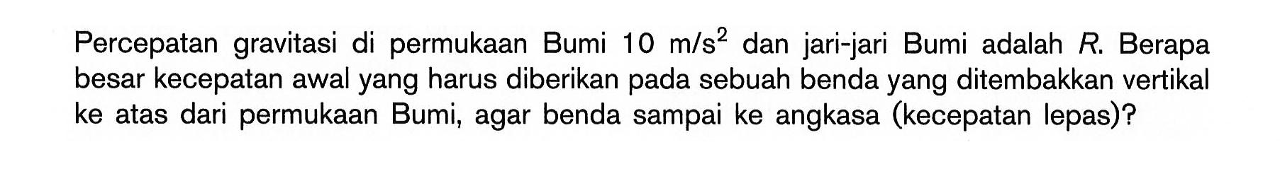 Percepatan gravitasi di permukaan Bumi 10 m/s^2 dan jari-jari Bumi adalah R. Berapa besar kecepatan awal yang harus diberikan pada sebuah benda yang ditembakkan vertikal ke atas dari permukaan Bumi, agar benda sampai ke angkasa (kecepatan lepas)?