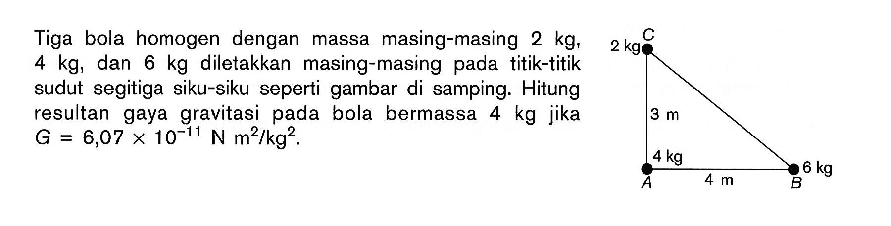 Tiga bola homogen dengan massa masing-masing 2 kg, 4 kg, dan 6 kg diletakkan masing-masing pada titik-titik sudut segitiga siku-siku seperti gambar di samping. Hitung resultan gaya gravitasi pada bola bermassa 4 kg jika G=6,07x10^(-11) N m^2/kg^2. C 2 kg 3 m 4 kg A 4 m B 6 kg