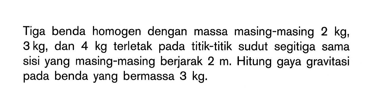 Tiga benda homogen dengan massa masing-masing 2 kg, 3 kg, dan 4 kg terletak pada titik-titik sudut segitiga sama sisi yang masing-masing berjarak 2 m. Hitung gaya gravitasi pada benda yang bermassa 3 kg.