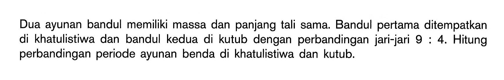 Dua ayunan bandul memiliki massa dan panjang tali sama. Bandul pertama ditempatkan di khatulistiwa dan bandul kedua di kutub dengan perbandingan jari-jari 9:4. Hitung perbandingan periode ayunan benda di khatulistiwa dan kutub.