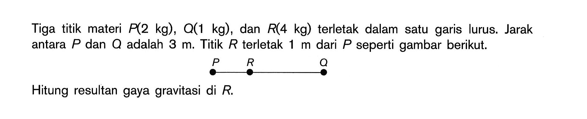 Tiga titik materi P(2 kg), Q(1 kg), dan R(4 kg) terletak dalam satu garis lurus. Jarak antara P dan Q adalah 3 m. Titik R terletak 1 m dari P seperti gambar berikut. P R Q Hitung resultan gaya gravitasi di R.