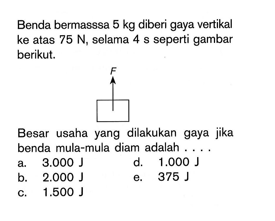 Benda bermasssa 5 kg diberi gaya vertikal ke atas 75 N, selama  4 s seperti gambar berikut.Besar usaha yang dilakukan gaya jika benda mula-mula diam adalah ....