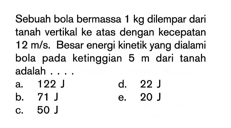 Sebuah bola bermassa  1 kg  dilempar dari tanah vertikal ke atas dengan kecepatan  12 m/s . Besar energi kinetik yang dialami bola pada ketinggian  5 m  dari tanah adalah ....a.  122 J d.  22 J b.  71 J e.  20 J c.  50 J 
