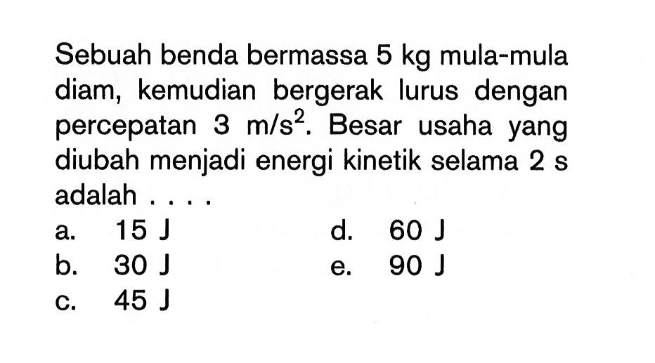 Sebuah benda bermassa 5 kg mula-mula diam, kemudian bergerak lurus dengan percepatan 3 m/s^2. Besar usaha yang diubah menjadi energi kinetik selama 2 s adalah ...