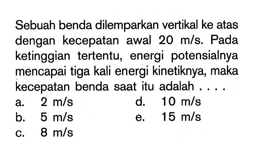 Sebuah benda dilemparkan vertikal ke atas dengan kecepatan awal 20 m/s. Pada ketinggian tertentu, energi potensialnya mencapai tiga kali energi kinetiknya, maka kecepatan benda saat itu adalah ....