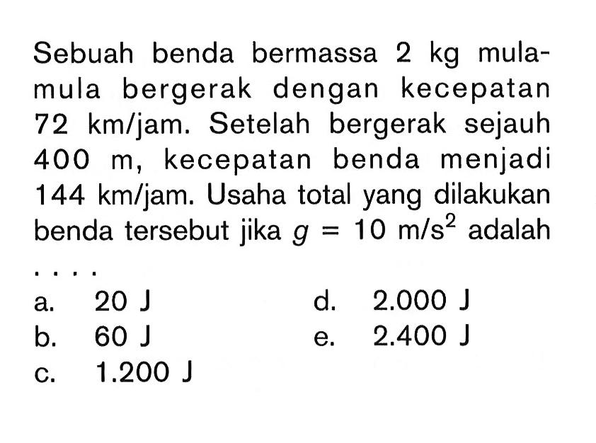 Sebuah benda bermassa 2 kg mulamula bergerak dengan kecepatan 72 km/jam. Setelah bergerak sejauh 400 m, kecepatan benda menjadi 144 km/jam. Usaha total yang dilakukan benda tersebut jika g=10 m/s^2 adalah .... 