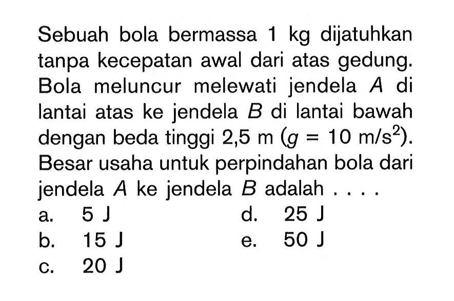 Sebuah bola bermassa 1 kg dijatuhkan tanpa kecepatan awal dari atas gedung. Bola meluncur melewati jendela A di lantai atas ke jendela B di lantai bawah dengan beda tinggi 2,5 m(g=10 m/s^2. Besar usaha untuk perpindahan bola dari jendela A ke jendela B adalah ....