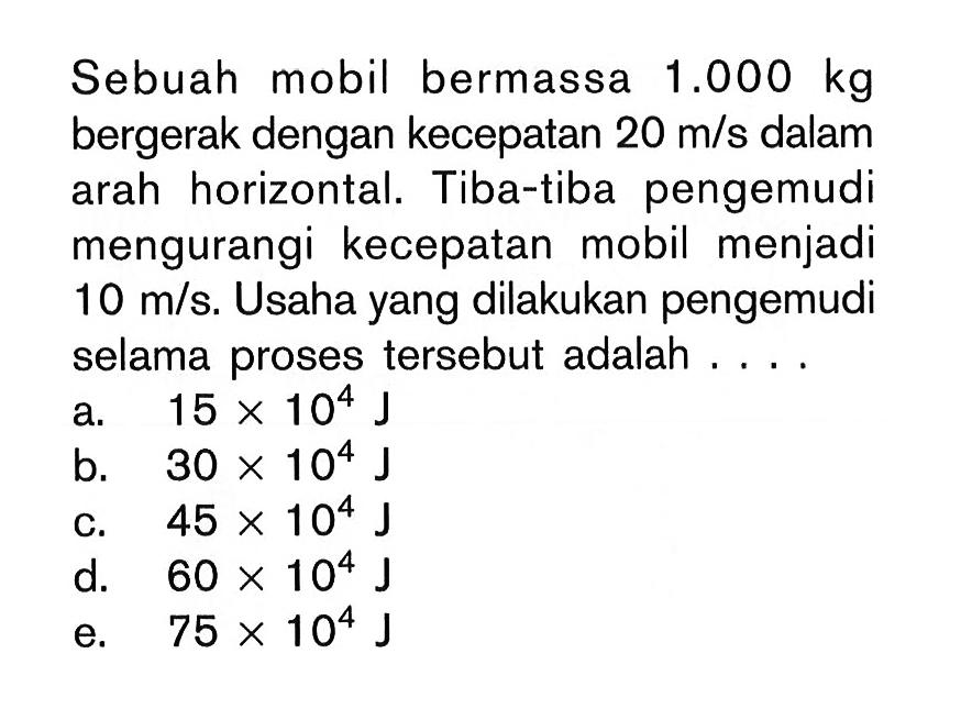 Sebuah mobil bermassa  1.000 kg  bergerak dengan kecepatan  20 m/s  dalam arah horizontal. Tiba-tiba pengemudi mengurangi kecepatan mobil menjadi  10 m/s . Usaha yang dilakukan pengemudi selama proses tersebut adalah ....