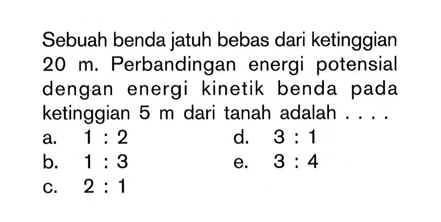 Sebuah benda jatuh bebas dari ketinggian  20 m . Perbandingan energi potensial dengan energi kinetik benda pada ketinggian  5 m  dari tanah adalah ....
