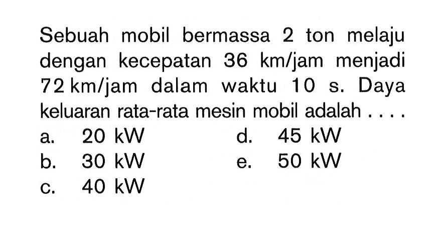 Sebuah mobil bermassa 2 ton melaju dengan kecepatan 36 km/jam menjadi 72 km/jam dalam waktu 10 s. Daya keluaran rata-rata mesin mobil adalah ....