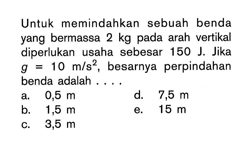 Untuk memindahkan sebuah benda yang bermassa 2 kg pada arah vertikal diperlukan usaha sebesar 150 J. Jika g=10 m/s^2, besarnya perpindahan benda adalah ....