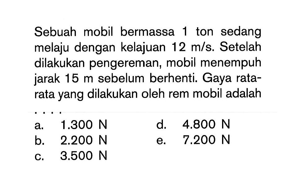 Sebuah mobil bermassa 1 ton sedang melaju dengan kelajuan 12 m/s. Setelah dilakukan pengereman, mobil menempuh jarak 15 m sebelum berhenti. Gaya rata-rata yang dilakukan oleh rem mobil adalah ...