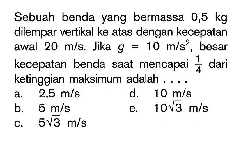 Sebuah benda yang bermassa 0,5 kg dilempar vertikal ke atas dengan kecepatan awal 20 m/s. Jika g = 10 m/s^2, besar kecepatan benda saat mencapai 1/4 dari ketinggian maksimum adalah ....