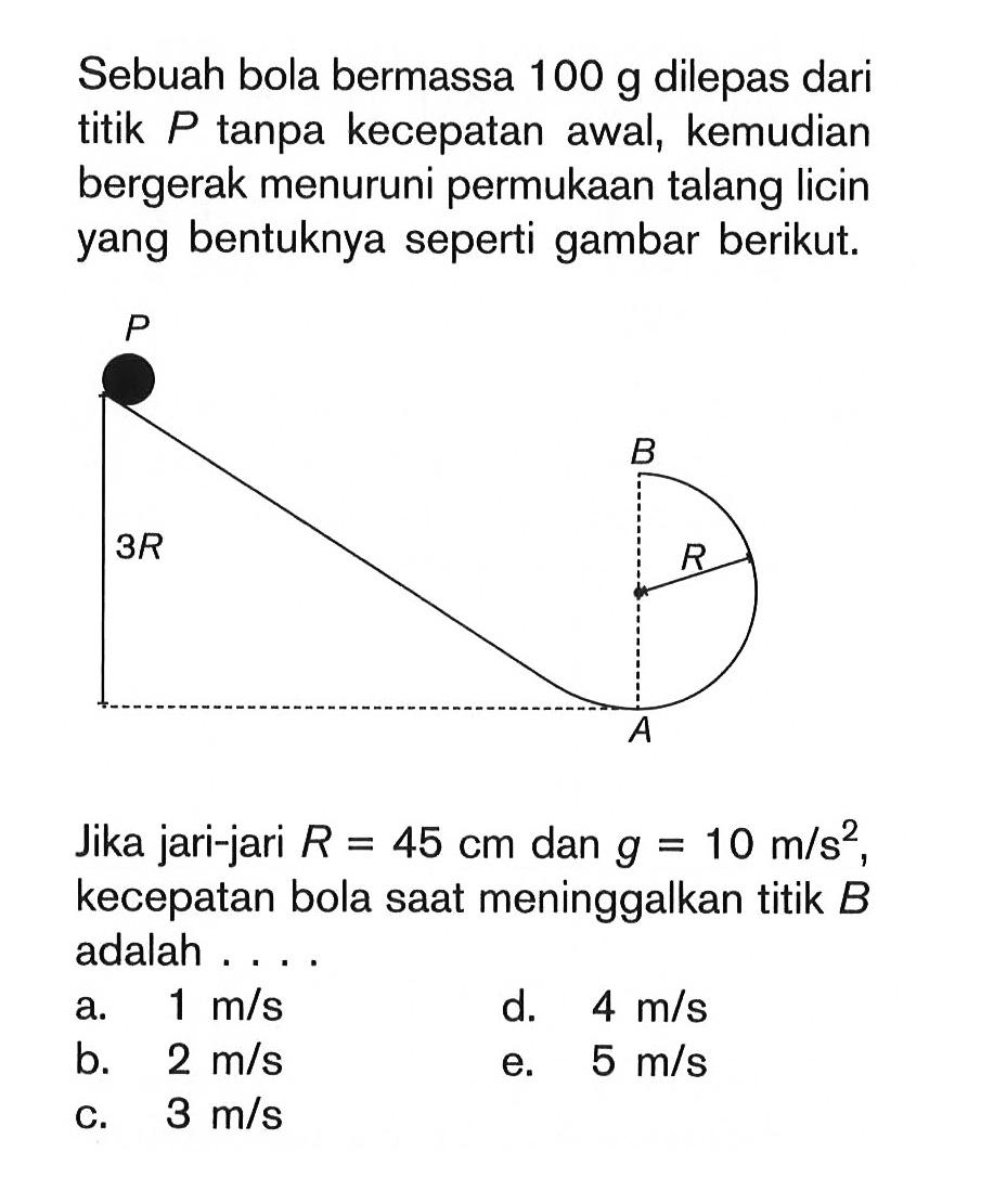 Sebuah bola bermassa 100 g dilepas dari titik  P tanpa kecepatan awal, kemudian bergerak menuruni permukaan talang licin yang bentuknya seperti gambar berikut.Jika jari-jari R=45 cm dan g=10 m/s^2, kecepatan bola saat meninggalkan titik B adalah .... P A B R 3R