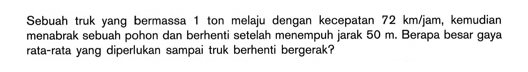 Sebuah truk yang bermassa 1 ton melaju dengan kecepatan 72 km/jam, kemudian menabrak sebuah pohon dan berhenti setelah menempuh jarak 50 m. Berapa besar gaya rata-rata yang diperlukan sampai truk berhenti bergerak?