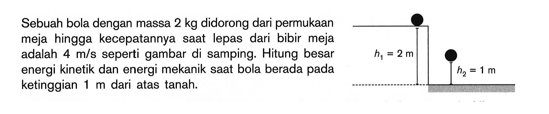 Sebuah bola dengan massa 2 kg didorong dari permukaan meja hingga kecepatannya saat lepas dari bibir meja adalah 4 m/s  seperti gambar di samping. Hitung besar energi kinetik dan energi mekanik saat bola berada pada ketinggian 1 m dari atas tanah. h1=2 m h2=1 m