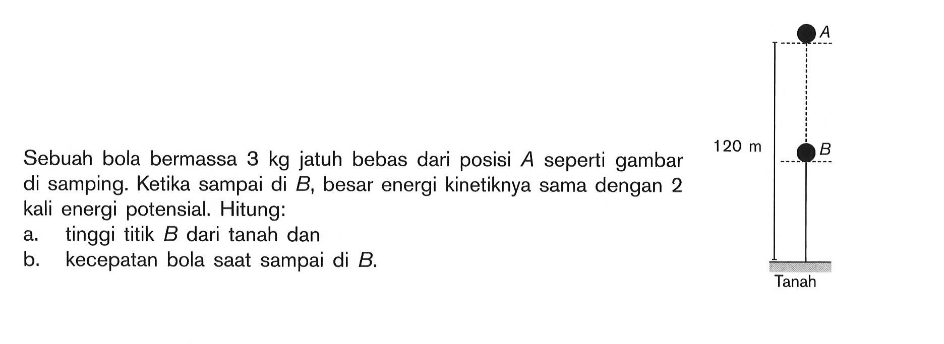 Sebuah bola bermassa 3 kg jatuh bebas dari posisi A seperti gambar di samping. Ketika sampai di B, besar energi kinetiknya sama dengan 2 kali energi potensial. Hitung: a. tinggi titik B dari tanah dan b. kecepatan bola saat sampai di B. 