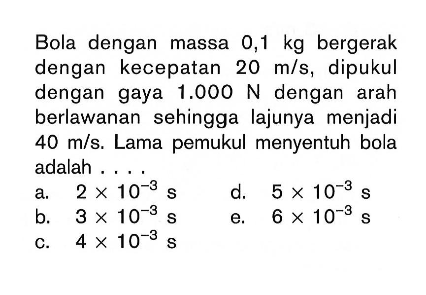 Bola dengan massa 0,1 kg  bergerak dengan kecepatan 20 m/s, dipukul dengan gaya  1.000 N dengan arah berlawanan sehingga lajunya menjadi 40 m/s. Lama pemukul menyentuh bola adalah.