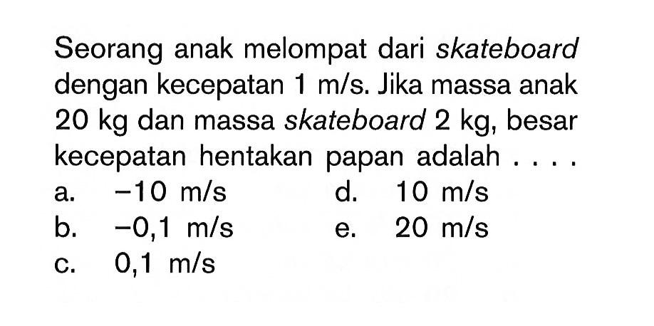 Seorang anak melompat dari skateboard dengan kecepatan  1 m/s . Jika massa anak  20 kg  dan massa skateboard  2 kg , besar kecepatan hentakan papan adalah ....