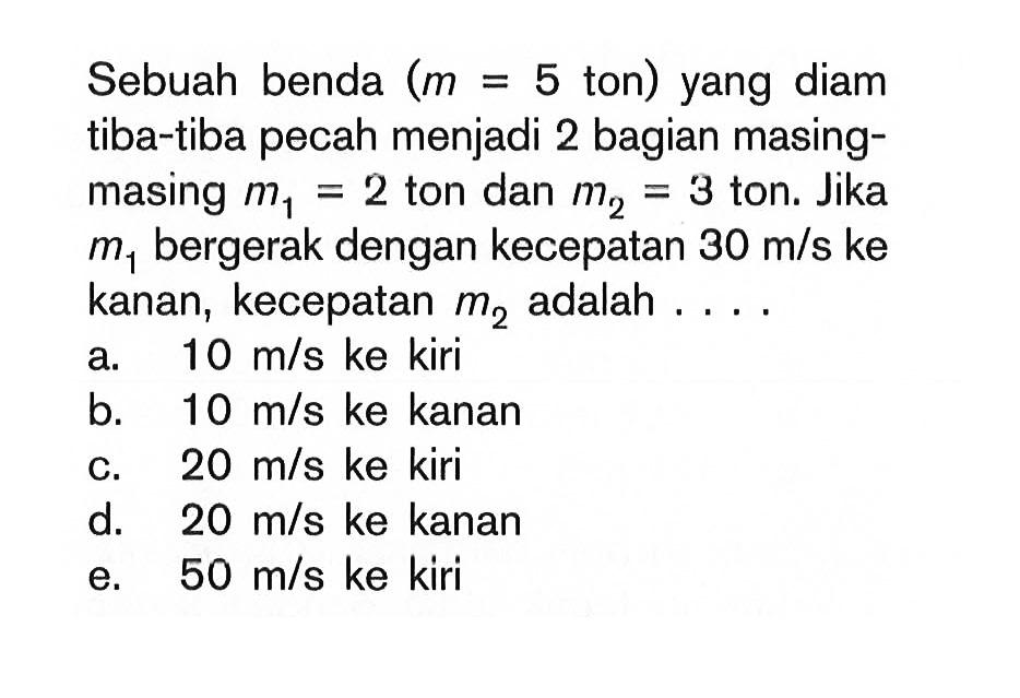 Sebuah benda (m=5 ton) yang diam tiba-tiba pecah menjadi 2 bagian masing-masing m1=2 ton dan m2=3 ton. Jika m1 bergerak dengan kecepatan 30 m/s ke kanan, kecepatan m2 adalah  ... . 