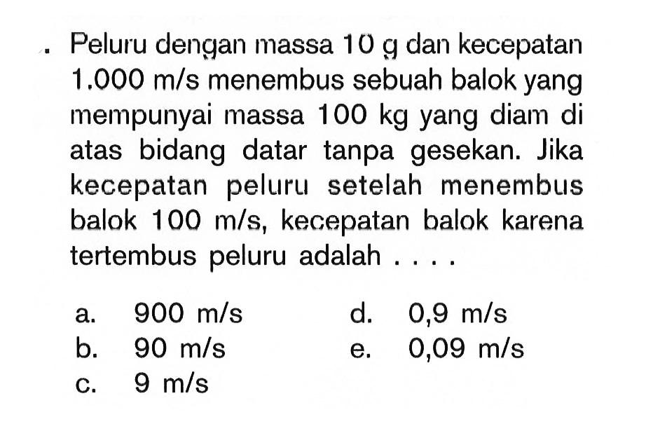 Peluru dengan massa 10 g dan kecepatan 1.000 m/s menembus sebuah balok yang mempunyai massa 100 kg yang diam di atas bidang datar tanpa gesekan. Jika kecepatan peluru setelah menembus balok 100 m/s, kecepatan balok karena tertembus peluru adalah ....