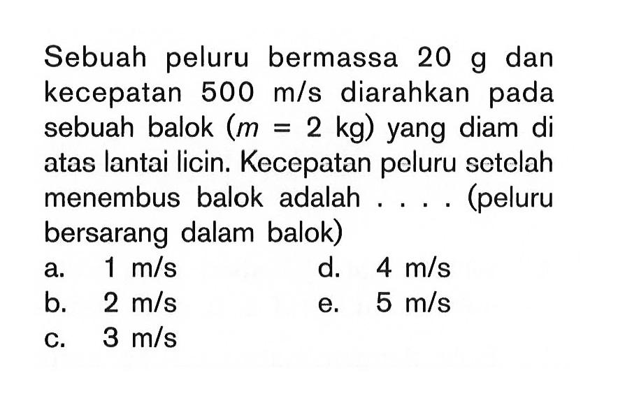 Sebuah peluru bermassa 20 g  dan kecepatan 500 m/s diarahkan pada sebuah balok (m=2 kg) yang diam di atas lantai licin. Kecepatan peluru setelah menembus balok adalah .... (peluru bersarang dalam balok)