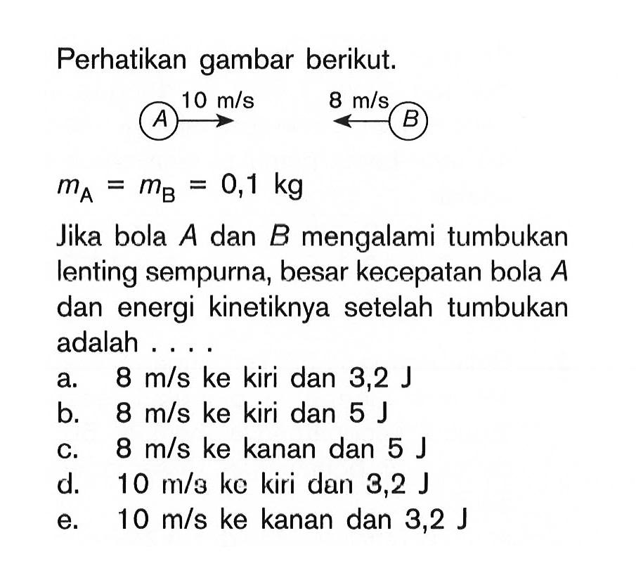 Perhatikan gambar berikut. A 10 m/s B m/s B mA=mB=0,1 kg Jika bola A dan B  mengalami tumbukan lenting sempurna, besar kecepatan bola A dan energi kinetiknya setelah tumbukan adalah... 