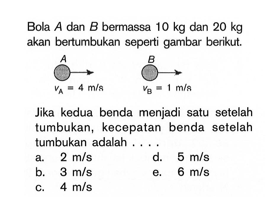 Bola  A  dan  B  bermassa  10 kg  dan  20 kg  akan bertumbukan seperti gambar berikut. A VA=4 m/s B VB=1 m/s
Jika kedua benda menjadi satu setelah tumbukan, kecepatan benda setelah tumbukan adalah ....
