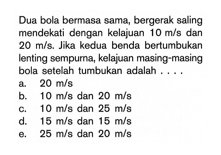 Dua bola bermasa sama, bergerak saling mendekati dengan kelajuan  10 m/s  dan  20 m/s. Jika kedua benda bertumbukan lenting sempurna, kelajuan masing-masing bola setelah tumbukan adalah ....
