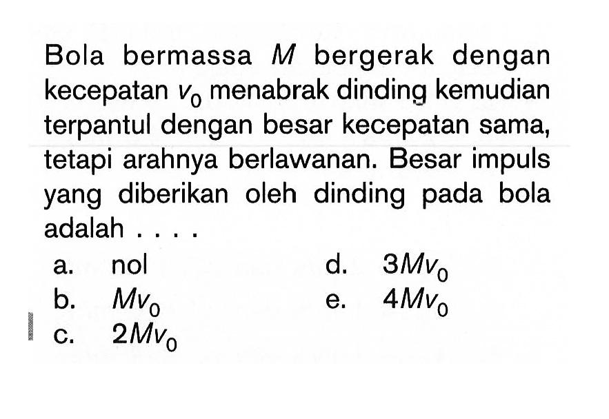 Bola bermassa M bergerak dengan kecepatan v0 menabrak dinding kemudian terpantul dengan besar kecepatan sama, tetapi arahnya berlawanan. Besar impuls yang diberikan oleh dinding pada bola adalah....