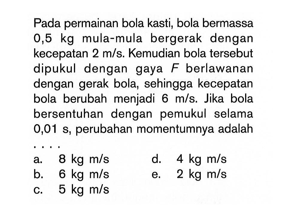 Pada permainan bola kasti, bola bermassa  0,5 kg  mula-mula bergerak dengan kecepatan  2 m/s . Kemudian bola tersebut dipukul dengan gaya  F  berlawanan dengan gerak bola, sehingga kecepatan bola berubah menjadi  6 m/s . Jika bola bersentuhan dengan pemukul selama  0,01 s, perubahan momentumnya adalah a.  8 kg m/s 