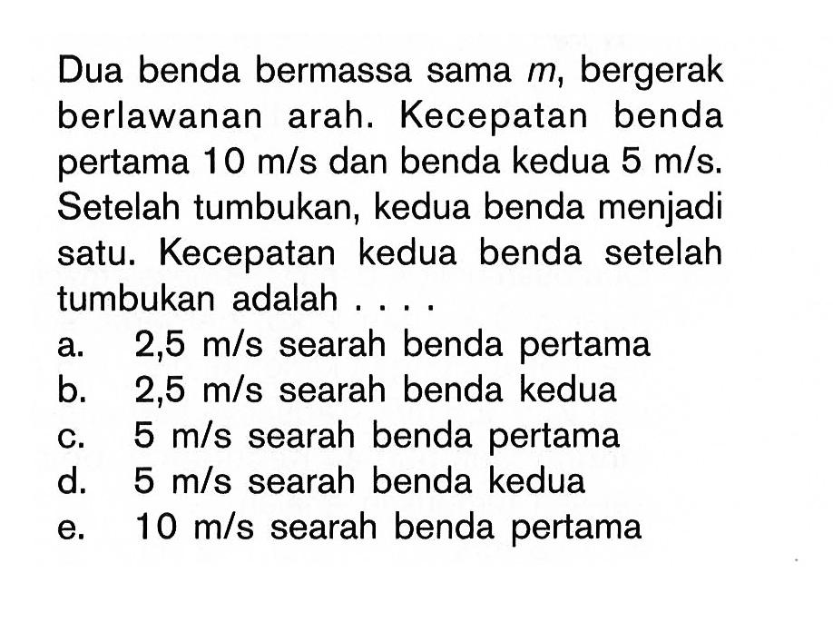 Dua benda bermassa sama m, bergerak berlawanan arah. Kecepatan benda pertama 10 m/s dan benda kedua 5 m/s. Setelah tumbukan, kedua benda menjadi satu. Kecepatan kedua benda setelah tumbukan adalah ...