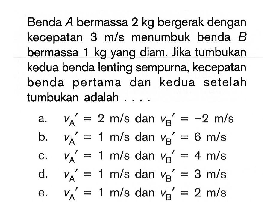 Benda A bermassa 2 kg bergerak dengan kecepatan 3 m/s menumbuk benda B bermassa 1 kg yang diam. Jika tumbukan kedua benda lenting sempurna, kecepatan benda pertama dan kedua setelah tumbukan adalah ....