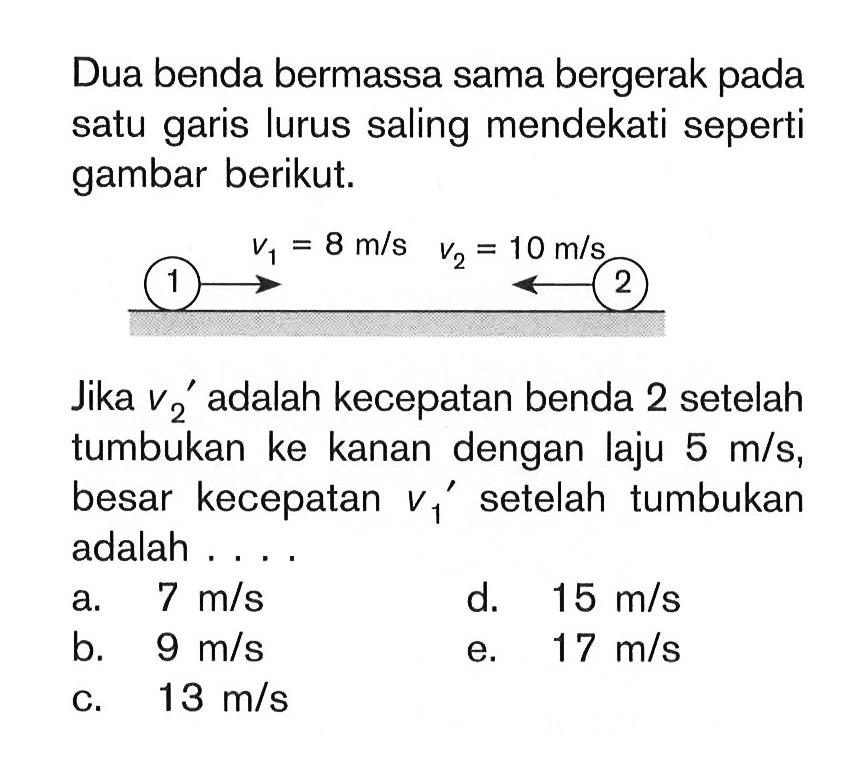 Dua benda bermassa sama bergerak pada satu garis lurus saling mendekati seperti gambar berikut. v1=8 m/s v2=10 m/s Jika v2' adalah kecepatan benda 2 setelah tumbukan ke kanan dengan laju 5 m/s, besar kecepatan v1' setelah tumbukan adalah ....