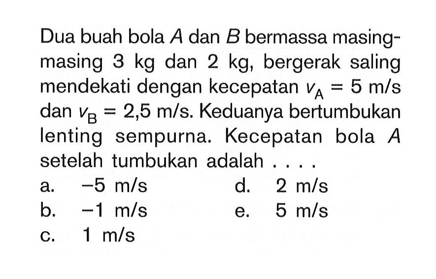 Dua buah bola A dan B bermassa masing-masing 3 kg dan 2 kg, bergerak saling mendekati dengan kecepatan vA=5 m/s dan vB=2,5 m/s. Keduanya bertumbukan lenting sempurna. Kecepatan bola A setelah tumbukan adalah....