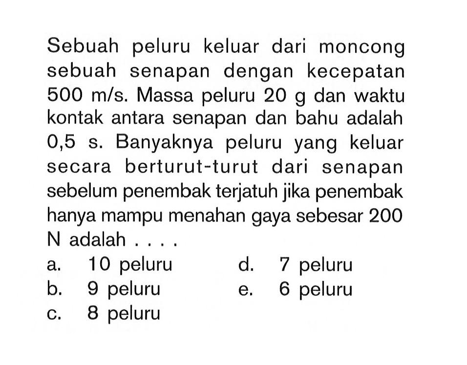 Sebuah peluru keluar dari moncong sebuah senapan dengan kecepatan 500 m/s. Massa peluru 20 g dan waktu kontak antara senapan dan bahu adalah 0,5 s. Banyaknya peluru yang keluar secara berturut-turut dari senapan sebelum penembak terjatuh jika penembak hanya mampu menahan gaya sebesar 200 N adalah....