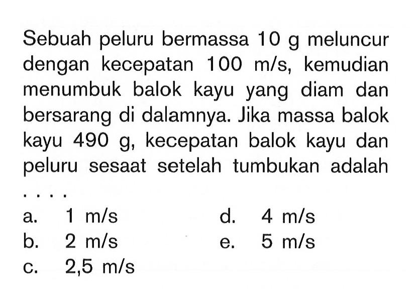 Sebuah peluru bermassa  10 g  meluncur dengan kecepatan  100 m/s , kemudian menumbuk balok kayu yang diam dan bersarang di dalamnya. Jika massa balok kayu  490 g , kecepatan balok kayu dan peluru sesaat setelah tumbukan adalah