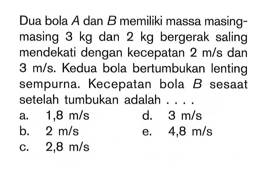 Dua bola  A  dan  B  memiliki massa masingmasing  3 kg  dan  2 kg  bergerak saling mendekati dengan kecepatan  2 m/s  dan  3 m/s . Kedua bola bertumbukan lenting sempurna. Kecepatan bola  B  sesaat setelahtumbukan adalah ....a.  1,8 m/s d.  3 m/s b.  2 m/s e.  4,8 m/s c.  2,8 m/s 