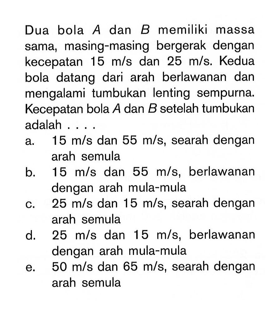 Dua bola A dan B memiliki massa sama, masing-masing bergerak dengan kecepatan 15 m/s dan 25 m/s. Kedua bola datang dari arah berlawanan dan mengalami tumbukan lenting sempurna. Kecepatan bola A dan B setelah tumbukan adalah ....