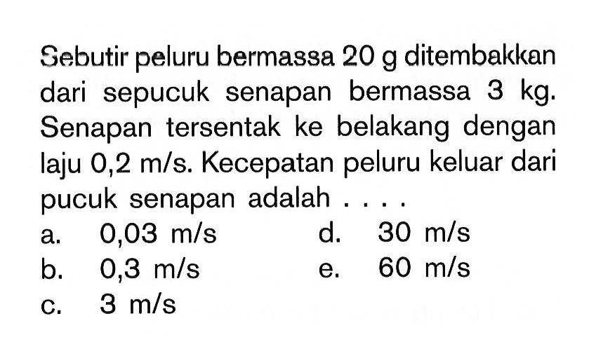 Sebutir peluru bermassa 20 g ditembakkan dari sepucuk senapan bermassa 3 kg. Senapan tersentak ke belakang dengan laju 0,2 m/s. Kecepatan peluru keluar dari pucuk senapan adalah ... 