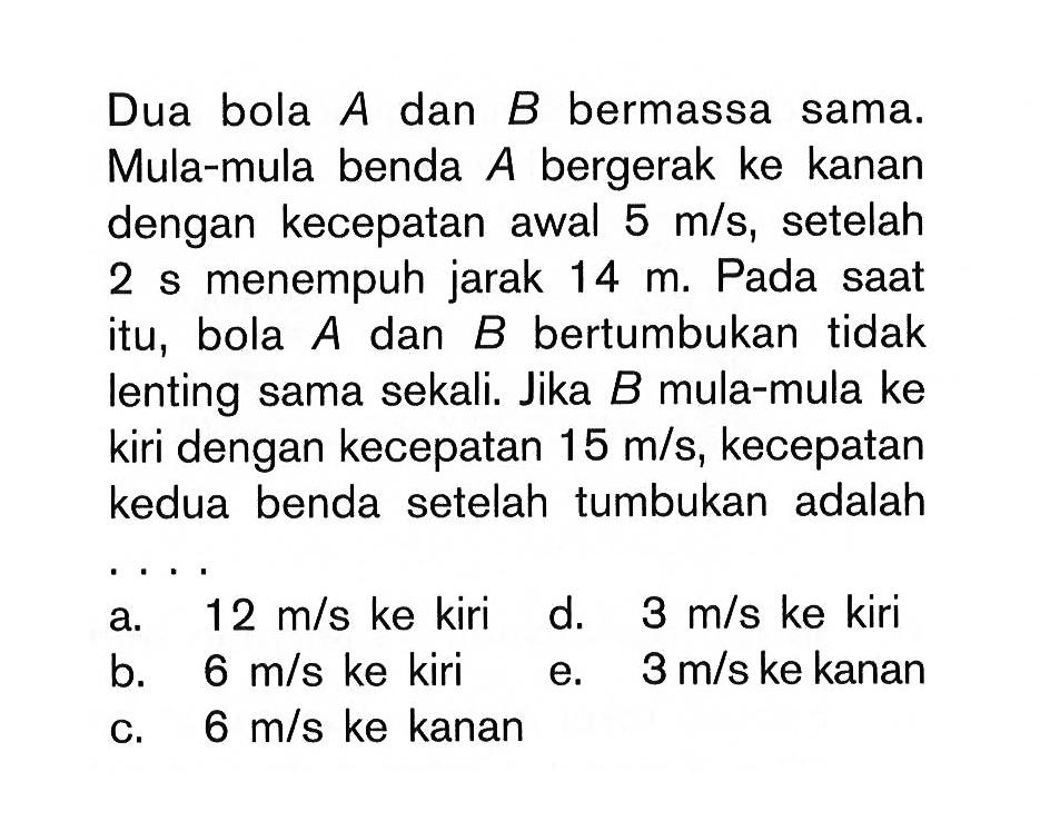 Dua bola  A  dan  B  bermassa sama. Mula-mula benda  A  bergerak ke kanan dengan kecepatan awal  5 m/s , setelah 2 s menempuh jarak  14 m . Pada saat itu, bola  A  dan  B  bertumbukan tidak lenting sama sekali. Jika  B  mula-mula ke kiri dengan kecepatan  15 m/s , kecepatan kedua benda setelahtumbukan adalah a.  12 m/s  ke kirid.  3 m/s  ke kirib.  6 m/s  ke kirie.  3 m/s  ke kananc.  6 m/s  ke kanan