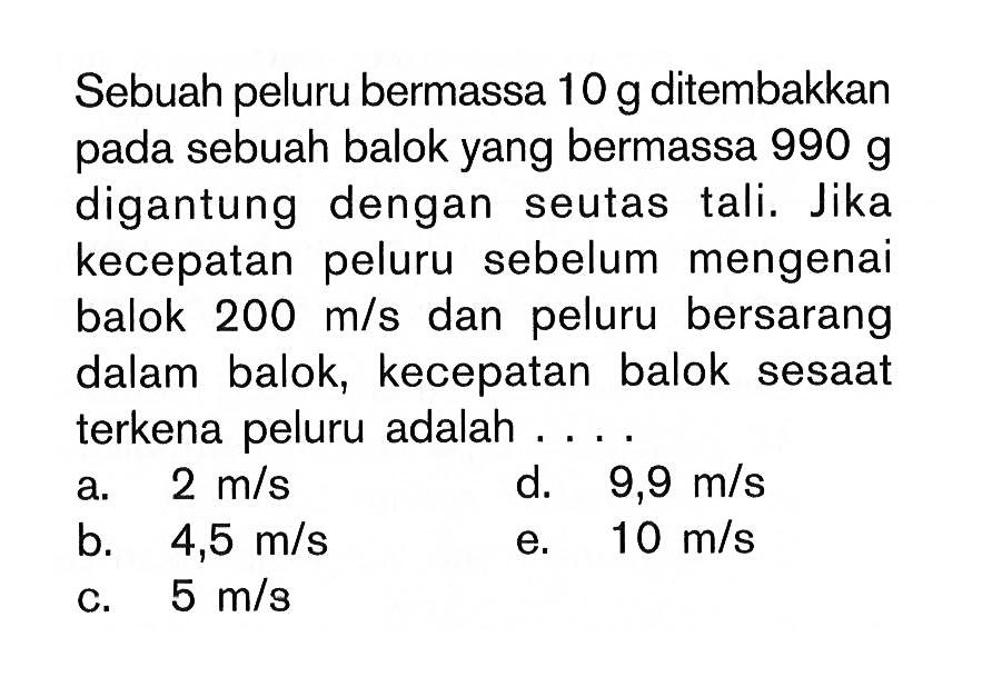 Sebuah peluru bermassa  10 g  ditembakkan pada sebuah balok yang bermassa  990 g  digantung dengan seutas tali. Jika kecepatan peluru sebelum mengenai balok  200 m/s  dan peluru bersarang dalam balok, kecepatan balok sesaat terkena peluru adalah ....