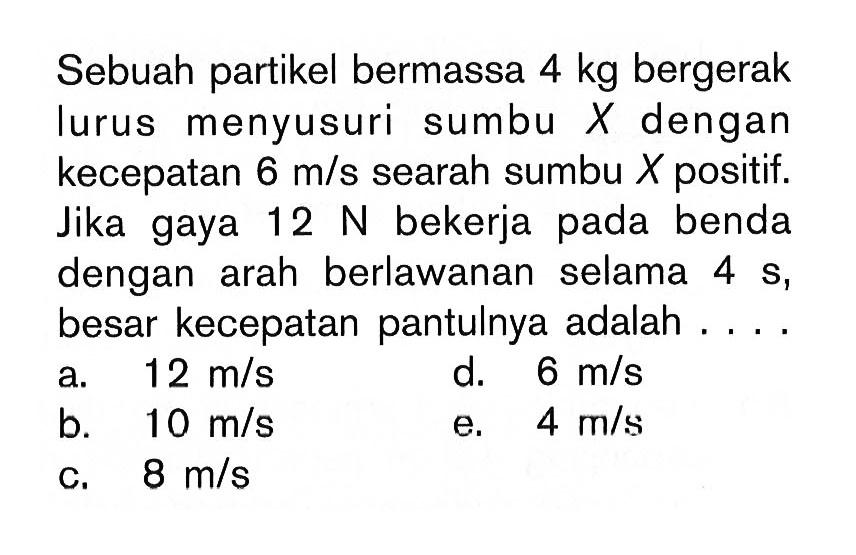 Sebuah partikel bermassa 4kg bergerak lurus menyusuri sumbu X dengan kecepatan 6m/s searah sumbu X positif. Jika gaya 12N bekerja pada benda dengan arah berlawanan selama 4s, besar kecepatan pantulnya adalah ....