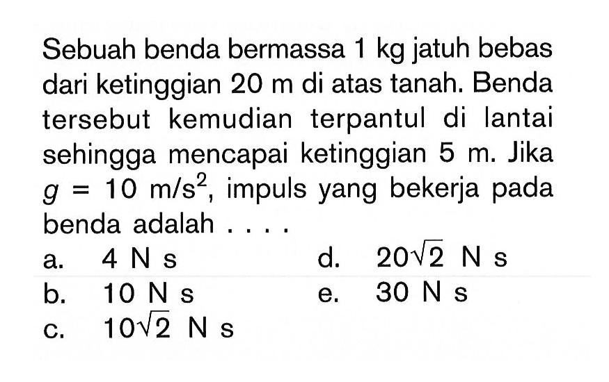 Sebuah benda bermassa 1 kg jatuh bebas dari ketinggian 20 m di atas tanah. Benda tersebut kemudian terpantul di lantai sehingga mencapai ketinggian 5 m. Jika g=10 m/s^2, impuls yang bekerja pada benda adalah ....