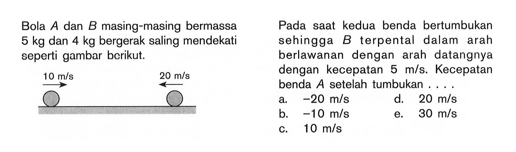 Bola A dan B masing-masing bermassa 5kg dan 4kg bergerak saling mendekati seperti gambar berikut. Pada saat kedua benda bertumbukan sehingga B terpental dalam arah berlawanan dengan arah datangnya dengan kecepatan 5m/s. Kecepatan benda A setelah tumbukan ....