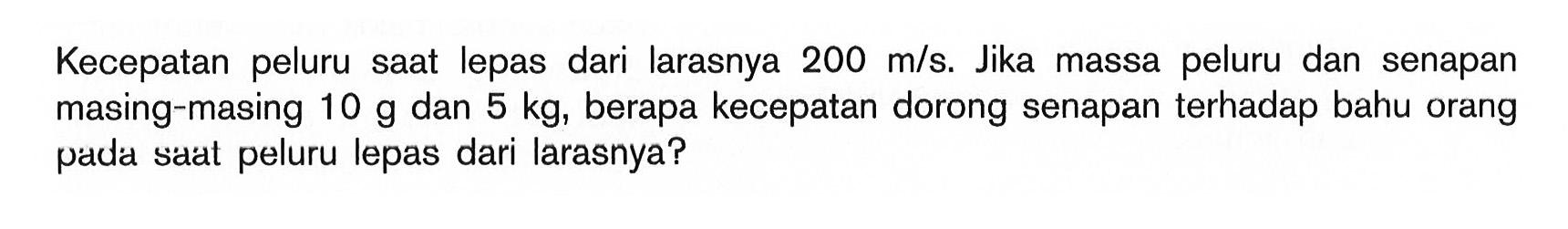 Kecepatan peluru saat lepas dari larasnya 200 m/s. Jika massa peluru dan senapan masing-masing 10 g dan 5 kg, berapa kecepatan dorong senapan terhadap bahu orang pada saat peluru lepas dari larasnya? 